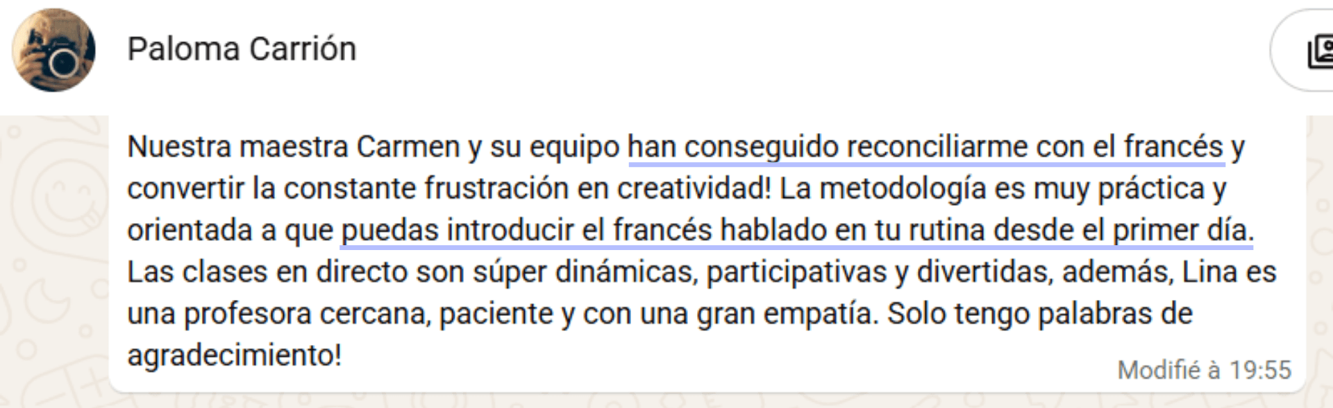 Paloma Carrión, por WhatsApp: "Nuestra maestra Carmen y su equipo han conseguido reconciliarme con el francés y convertir la constante frustración en creatividad. La metodología es muy práctica y orientada a que puedas introducir el francés hablado en tu rutina desde el primer día. Solo tengo palabras de agradecimiento."